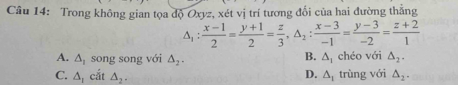 Trong không gian tọa độ Oxyz, xét vị trí tương đối của hai đường thẳng
△ _1: (x-1)/2 = (y+1)/2 = z/3 , △ _2: (x-3)/-1 = (y-3)/-2 = (z+2)/1 
B.
A. △ _I song song với △ _2. △ _I chéo với △ _2.
D.
C. △ _1 cắt △ _2. △ _1 trùng với △ _2.