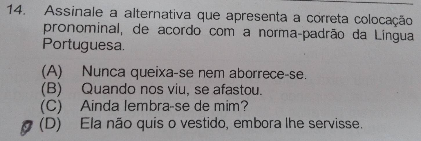 Assinale a alternativa que apresenta a correta colocação
pronominal, de acordo com a norma-padrão da Língua
Portuguesa.
(A) Nunca queixa-se nem aborrece-se.
(B) Quando nos viu, se afastou.
(C) Ainda lembra-se de mim?
(D) Ela não quis o vestido, embora lhe servisse.