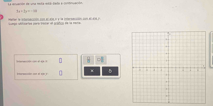 La ecuación de una recta está dada a continuación.
5x+2y=-10
Hallar la intersección con el eje x y la intersección con el eje y. 
Luego utilizarlas para trazar el gráfico de la recta. 
Intersección con el eje X :
 □ /□   □  □ /□  
× 
Intersección con el eje y :