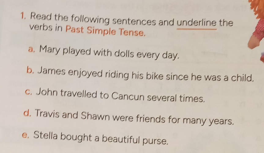 Read the following sentences and underline the 
verbs in Past Simple Tense. 
a. Mary played with dolls every day. 
b. James enjoyed riding his bike since he was a child. 
c. John travelled to Cancun several times. 
d. Travis and Shawn were friends for many years. 
e. Stella bought a beautiful purse.