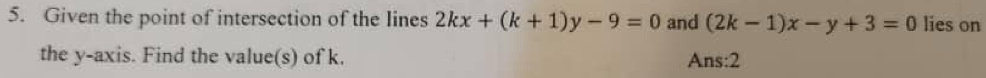 Given the point of intersection of the lines 2kx+(k+1)y-9=0 and (2k-1)x-y+3=0 lies on
the y-axis. Find the value(s) of k. Ans:2