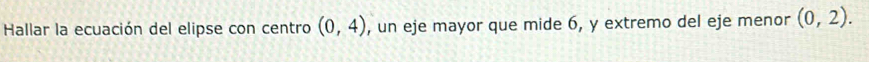 Hallar la ecuación del elipse con centro (0,4) , un eje mayor que mide 6, y extremo del eje menor (0,2).