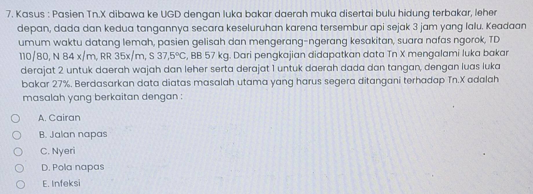 Kasus : Pasien Tn. X dibawa ke UGD dengan luka bakar daerah muka disertai bulu hidung terbakar, leher
depan, dada dan kedua tangannya secara keseluruhan karena tersembur api sejak 3 jam yang lalu. Keadaan
umum waktu datang lemah, pasien gelisah dan mengerang-ngerang kesakitan, suara nafas ngorok, TD
110/80, N 84 x/m, RR 35x/m, S 37,5°C , BB 57 kg. Dari pengkajian didapatkan data Tn X mengalami luka bakar
derajat 2 untuk daerah wajah dan leher serta derajat 1 untuk daerah dada dan tangan, dengan luas luka
bakar 27%. Berdasarkan data diatas masalah utama yang harus segera ditangani terhadap Tn. X adalah
masalah yang berkaitan dengan :
A. Cairan
B. Jalan napas
C. Nyeri
D. Pola napas
E. Infeksi