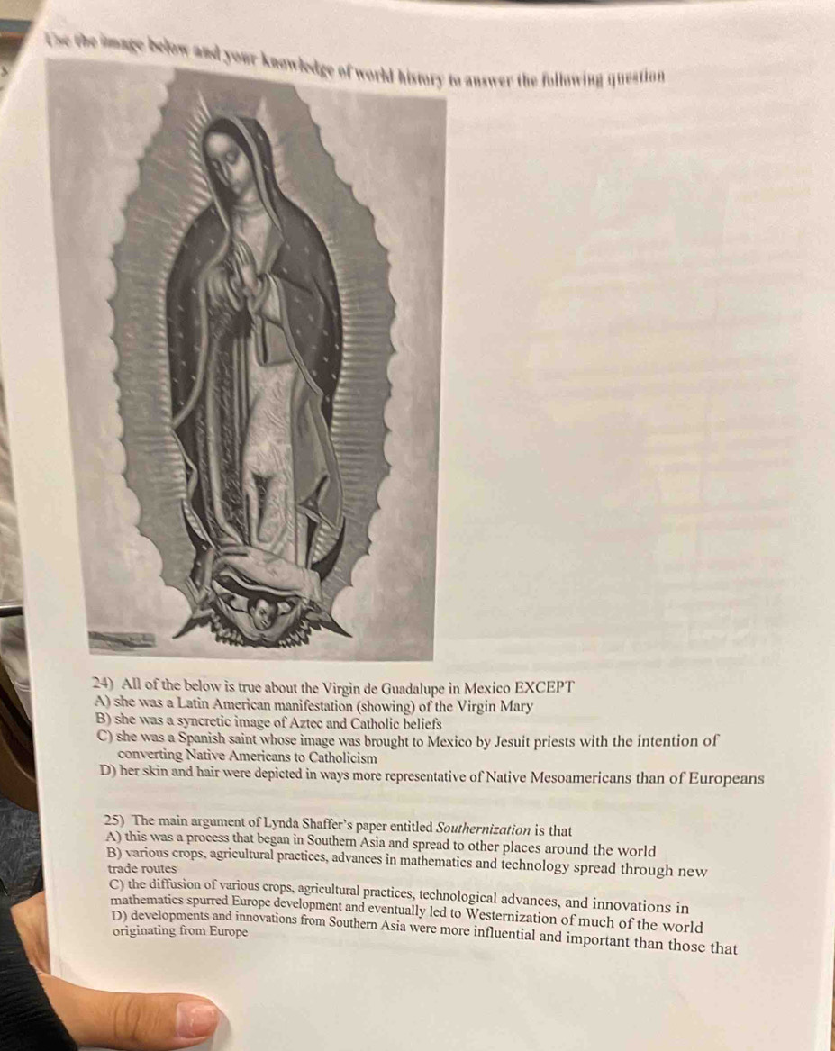 Use the image below to answer the following question
24) All of the below is true about the Virgin de Guadalupe in Mexico EXCEPT
A) she was a Latin American manifestation (showing) of the Virgin Mary
B) she was a syncretic image of Aztec and Catholic beliefs
C) she was a Spanish saint whose image was brought to Mexico by Jesuit priests with the intention of
converting Native Americans to Catholicism
D) her skin and hair were depicted in ways more representative of Native Mesoamericans than of Europeans
25) The main argument of Lynda Shaffer’s paper entitled Southernization is that
A) this was a process that began in Southern Asia and spread to other places around the world
B) various crops, agricultural practices, advances in mathematics and technology spread through new
trade routes
C) the diffusion of various crops, agricultural practices, technological advances, and innovations in
mathematics spurred Europe development and eventually led to Westernization of much of the world
D) developments and innovations from Southern Asia were more influential and important than those that
originating from Europe