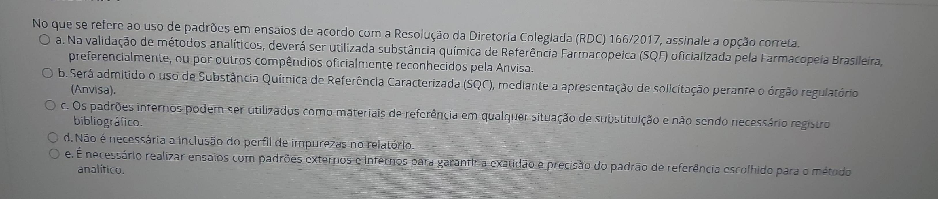 No que se refere ao uso de padrões em ensaios de acordo com a Resolução da Diretoria Colegiada (RDC) 166/2017, assinale a opção correta.
a. Na validação de métodos analíticos, deverá ser utilizada substância química de Referência Farmacopeica (SQF) oficializada pela Farmacopeia Brasileira,
preferencialmente, ou por outros compêndios oficialmente reconhecidos pela Anvisa.
b. Será admitido o uso de Substância Química de Referência Caracterizada (SQC), mediante a apresentação de solicitação perante o órgão regulatório
(Anvisa).
c. Os padrões internos podem ser utilizados como materiais de referência em qualquer situação de substituição e não sendo necessário registro
bibliográfico.
d. Não é necessária a inclusão do perfil de impurezas no relatório.
e. É necessário realizar ensaios com padrões externos e internos para garantir a exatidão e precisão do padrão de referência escolhido para o método
analítico.