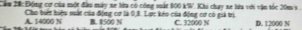 Cầm 28: Động cơ của một đầu máy xe lứa có công sất 800 kW. Khi chạy xe hữa với vận tốc 20m/s.
Cho biết hiệu mất của động cơ là 0, 3. Lực kếo của động cơ có giả trị.
A. 14000 N B. 8500 N C. 32000 N D. 12000 N