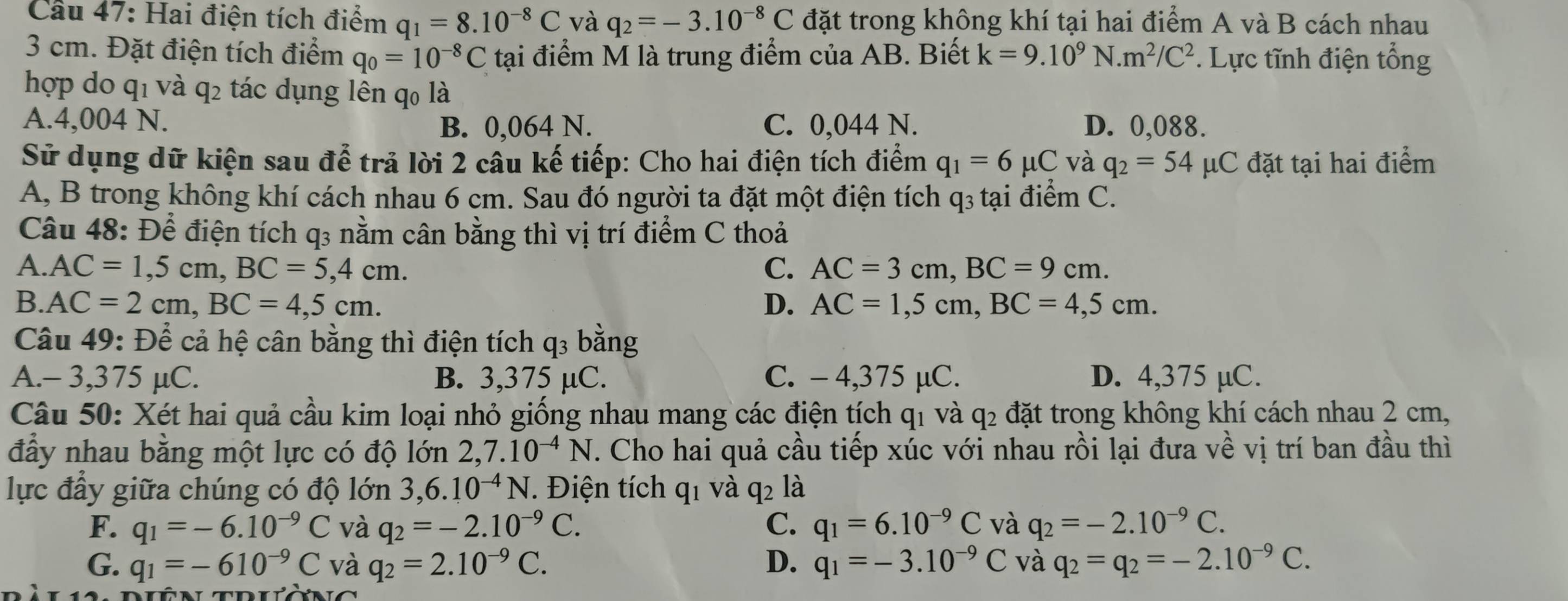 Cầu 47: Hai điện tích điểm q_1=8.10^(-8)C và q_2=-3.10^(-8)C đặt trong không khí tại hai điểm A và B cách nhau
3 cm. Đặt điện tích điểm q_0=10^(-8)C tại điểm M là trung điểm của AB. Biết k=9.10^9] N. m^2/C^2. Lực tĩnh điện tổng
hợp do q1 và q2 tác dụng lên q0 là
A.4,004 N. B. 0,064 N. C. 0,044 N. D. 0,088.
Sử dụng dữ kiện sau để trả lời 2 cầu kế tiếp: Cho hai điện tích điểm q_1=6mu C và q_2=54 μC đặt tại hai điểm
A, B trong không khí cách nhau 6 cm. Sau đó người ta đặt một điện tích q₃ tại điểm C.
Câu 48: Để điện tích q3 nằm cân bằng thì vị trí điểm C thoả
A. AC=1,5cm,BC=5,4cm. C. AC=3cm,BC=9cm.
B. AC=2cm,BC=4,5cm. D. AC=1,5cm,BC=4,5cm.
Câu 49: Để cả hệ cân bằng thì điện tích q3 bằng
A.- 3,375 µC. B. 3,375 µC. C. - 4,375 µC. D. 4,375 µC.
Câu 50: Xét hai quả cầu kim loại nhỏ giống nhau mang các điện tích qi và q_2 đặt trong không khí cách nhau 2 cm,
đầy nhau bằng một lực có độ lớn 2,7.10^(-4)N. Cho hai quả cầu tiếp xúc với nhau rồi lại đưa về vị trí ban đầu thì
lực đầy giữa chúng có độ lớn 3,6.10^(-4)N. Điện tích q1 và q2 là
F. q_1=-6.10^(-9)C và q_2=-2.10^(-9)C. C. q_1=6.10^(-9)C và q_2=-2.10^(-9)C.
G. q_1=-610^(-9)C và q_2=2.10^(-9)C. D. q_1=-3.10^(-9)C và q_2=q_2=-2.10^(-9)C.