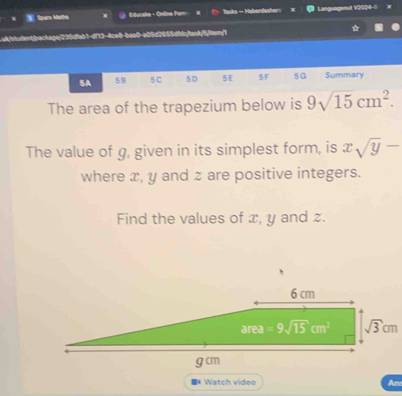 Sparx Matha Educake - Online Form X Tasks — Haberdasher 4 Languagenut V2024-9 x
uk/student/package/235dfab1-df13-4ce8-baa0-a05d2655dfdc/task/5/iten
5A 59 5C 5D 5E 5F 5G Summary
The area of the trapezium below is 9sqrt(15)cm^2.
The value of g, given in its simplest form, is xsqrt(y)-
where x, y and z are positive integers.
Find the values of x, y and z.
Watch video An