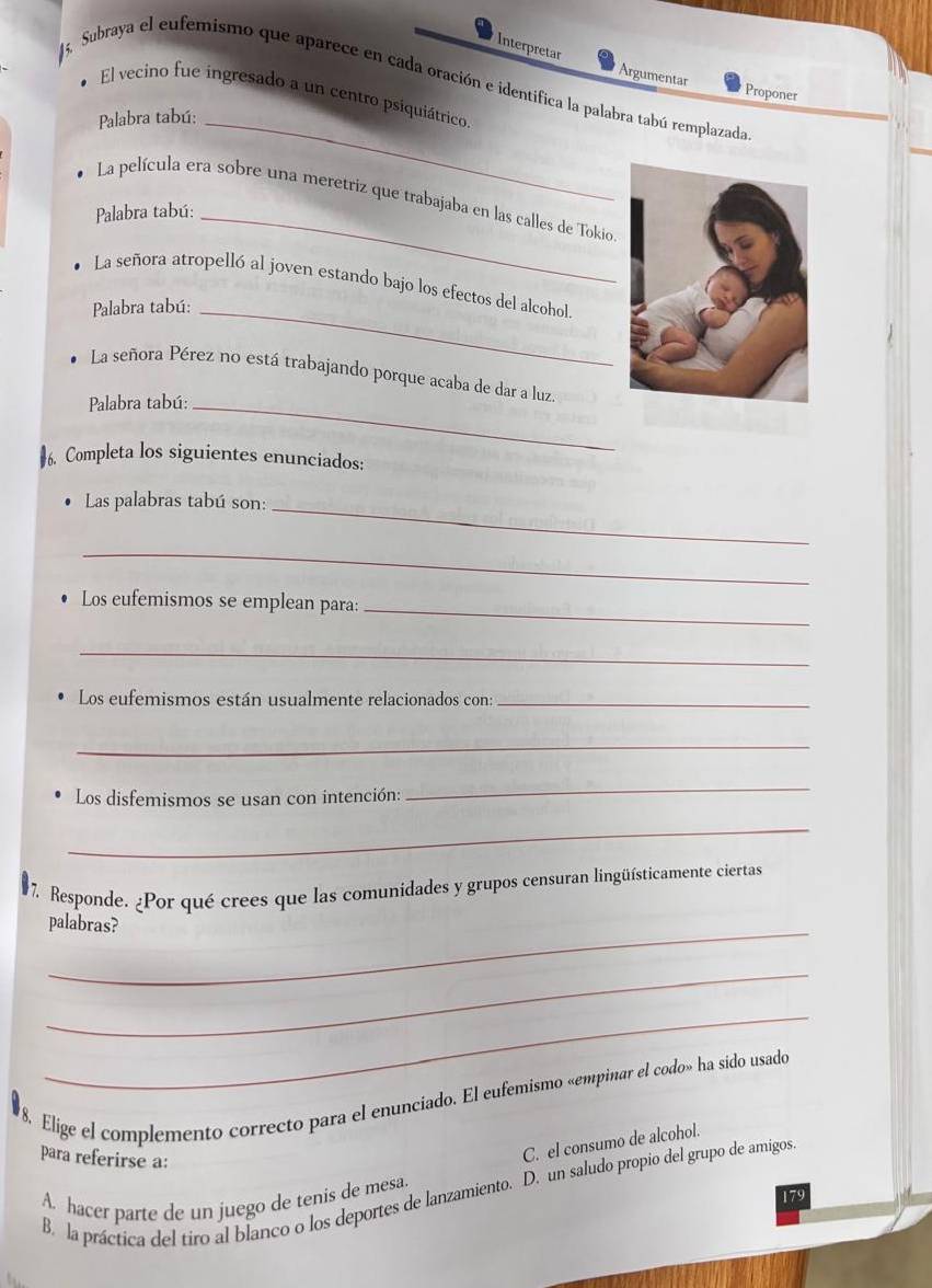 Interpretar Argumentar
15. Subraya el eufemismo que aparece en cada oración e identifica la palabra tabú remplazada
Proponer
El vecino fue ingresado a un centro psiquiátrico
Palabra tabú:_
La película era sobre una meretriz que trabajaba en las calles de Tokio
Palabra tabú:_
La señora atropelló al joven estando bajo los efectos del alcohol.
Palabra tabú:_
La señora Pérez no está trabajando porque acaba de dar a luz.
Palabra tabú:_
6. Completa los siguientes enunciados:
Las palabras tabú son:_
_
Los eufemismos se emplean para:_
_
Los eufemismos están usualmente relacionados con:_
_
Los disfemismos se usan con intención:
_
_
7. Responde. ¿Por qué crees que las comunidades y grupos censuran lingüísticamente ciertas
_palabras?
_
_
8. Elige el complemento correcto para el enunciado. El eufemismo «empinar el codo» ha sido usado
para referirse a:
C. el consumo de alcohol.
B. la práctica del tiro al blanco o los deportes de lanzamiento. D. un saludo propio del grupo de amigos
A. hacer parte de un juego de tenis de mesa.
179