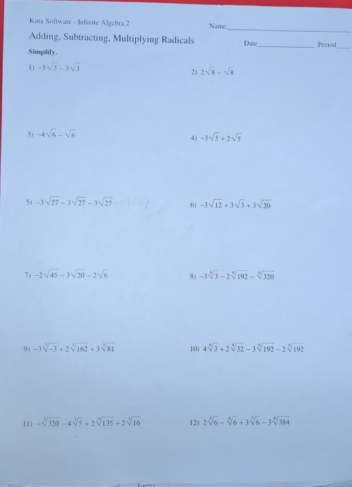 Kuta Software - Infinite Algebra 2 Name 
Adding, Subtracting, Multiplying Radicals Date_ Period 
Simplify. 
_ 
1) -5sqrt(3)-3sqrt(3)
2) 2sqrt(8)-sqrt(8)
3) -4sqrt(6)-sqrt(6)
4) -3sqrt(5)+2sqrt(5)
5) -3sqrt(27)-3sqrt(27)-3sqrt(27) -3sqrt(12)+3sqrt(3)+3sqrt(20)
6) 
7) -2sqrt(45)-3sqrt(20)-2sqrt(6) -3sqrt[6](3)-2sqrt[6](192)-sqrt[6](320)
8) 
9) -3sqrt[3](-3)+2sqrt[3](162)+3sqrt[3](81) 10) 4sqrt[6](3)+2sqrt[4](32)-3sqrt[6](192)-2sqrt[6](192)
11) -sqrt[3](320)-4sqrt[3](5)+2sqrt[3](135)+2sqrt[3](16) 12) 2sqrt[3](6)-sqrt[6](6)+3sqrt[3](6)-3sqrt[6](384)