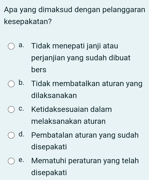 Apa yang dimaksud dengan pelanggaran
kesepakatan?
a. Tidak menepati janji atau
perjanjian yang sudah dibuat
bers
b. Tidak membatalkan aturan yang
dilaksanakan
c. Ketidaksesuaian dalam
melaksanakan aturan
d. Pembatalan aturan yang sudah
disepakati
e. Mematuhi peraturan yang telah
disepakati