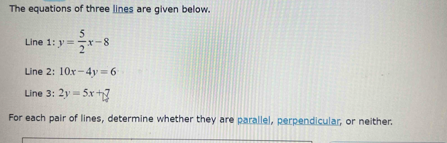 The equations of three lines are given below.
Line 1: y= 5/2 x-8
Line 2: 10x-4y=6
Line 3: 2y=5x+7
For each pair of lines, determine whether they are parallel, perpendicular, or neither.