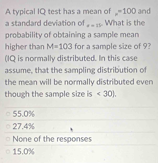 A typical IQ test has a mean of mu =100 and
a standard deviation of sigma =15. What is the
probability of obtaining a sample mean
higher than M=103 for a sample size of 9?
(IQ is normally distributed. In this case
assume, that the sampling distribution of
the mean will be normally distributed even
though the sample size is <30).
55.0%
27.4%
None of the responses
15.0%