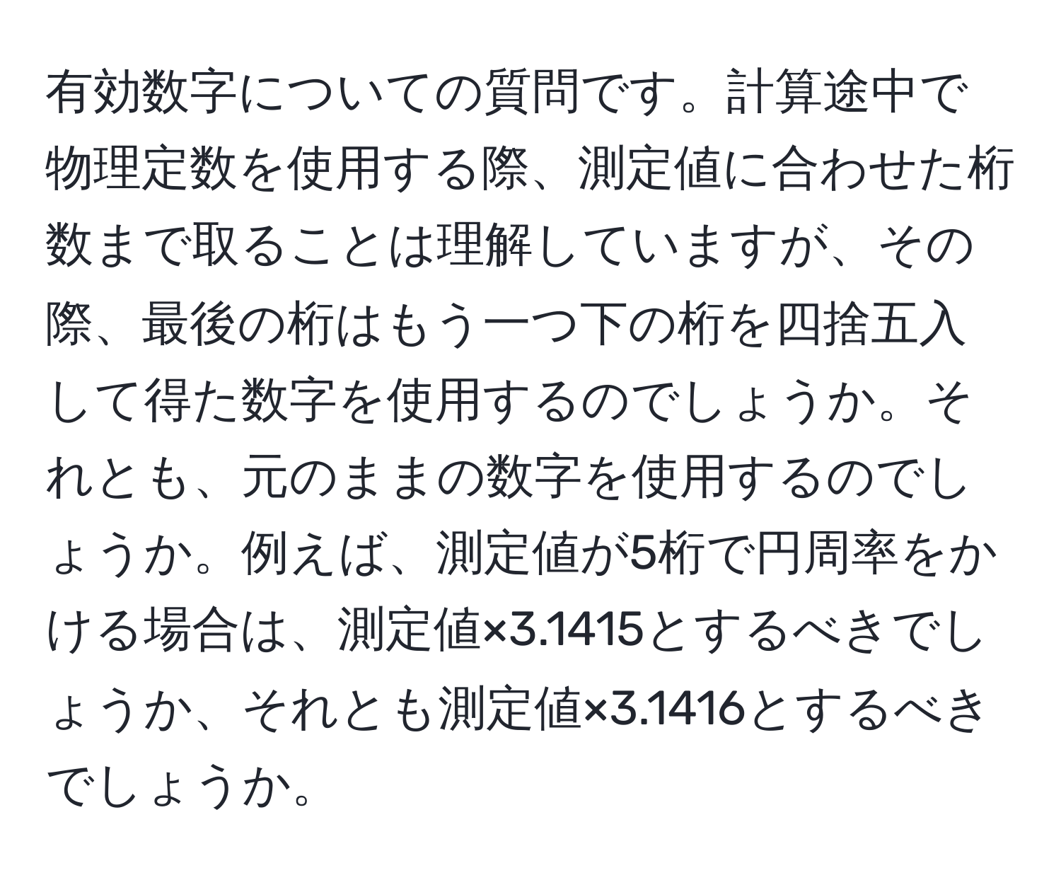 有効数字についての質問です。計算途中で物理定数を使用する際、測定値に合わせた桁数まで取ることは理解していますが、その際、最後の桁はもう一つ下の桁を四捨五入して得た数字を使用するのでしょうか。それとも、元のままの数字を使用するのでしょうか。例えば、測定値が5桁で円周率をかける場合は、測定値×3.1415とするべきでしょうか、それとも測定値×3.1416とするべきでしょうか。