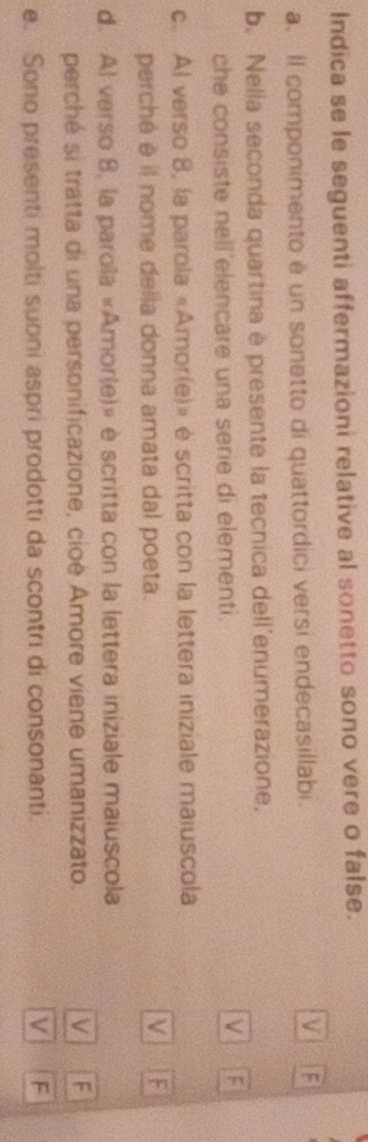 Indica se le seguenti affermazioni relative al sonetto sono vere o false.
a. Il componimento è un sonetto di quattordici versi endecasillabi. F
b. Nella seconda quartina e presente la tecnica dell'enumerazione,
che consiste nell'elencare una serie di elementi.
c. Al verso 8, la parola «Amor(e)» é scritta con la lettera iniziale maiuscola
perché é il nome della donna amata dal poeta.
V F
d. Al verso 8, la parola «Amor(e)» è scritta con la lettera iniziale maiuscola
perché si tratta di una personificazione, cioé Amore viene umanizzato. V F
e. Sono presenti molti suoni aspri prodotti da scontri di consonanti. V F