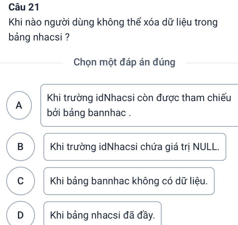 Khi nào người dùng không thể xóa dữ liệu trong
bảng nhacsi ?
Chọn một đáp án đúng
Khi trường idNhacsi còn được tham chiếu
A
bởi bảng bannhac .
B Khi trường idNhacsi chứa giá trị NULL.
C Khi bảng bannhac không có dữ liệu.
D Khi bảng nhacsi đã đầy.