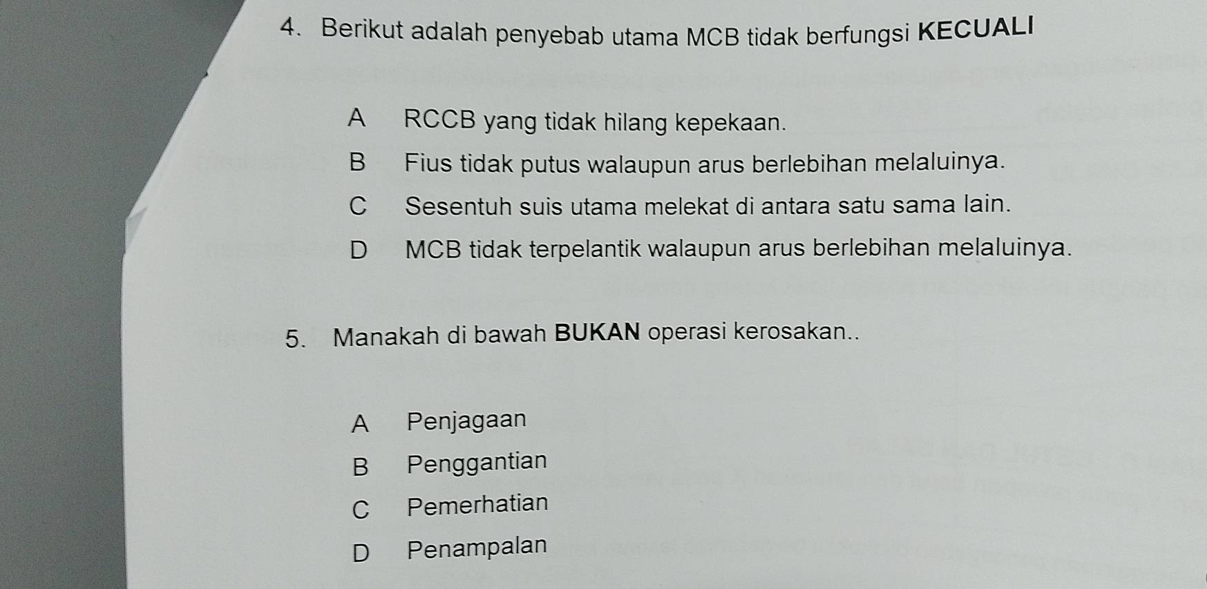 Berikut adalah penyebab utama MCB tidak berfungsi KECUALI
A RCCB yang tidak hilang kepekaan.
B Fius tidak putus walaupun arus berlebihan melaluinya.
C Sesentuh suis utama melekat di antara satu sama lain.
D MCB tidak terpelantik walaupun arus berlebihan melaluinya.
5. Manakah di bawah BUKAN operasi kerosakan..
A Penjagaan
B Penggantian
C Pemerhatian
D Penampalan