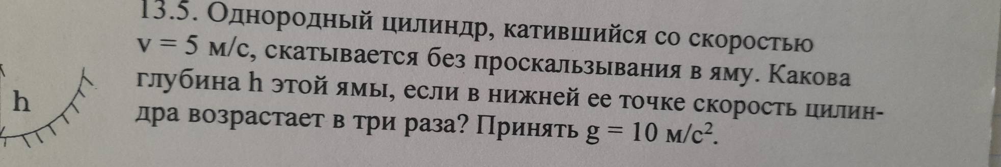 Однорοдηый цилиндр, κаτившийся со скоростью
v=5M/c , скатывается без проскальывания в яму. Какова 
глубинаη этой ямы, если в нижней ее точке скорость цилин- 
h 
дра возрастает в три раза? Принять g=10M/c^2.