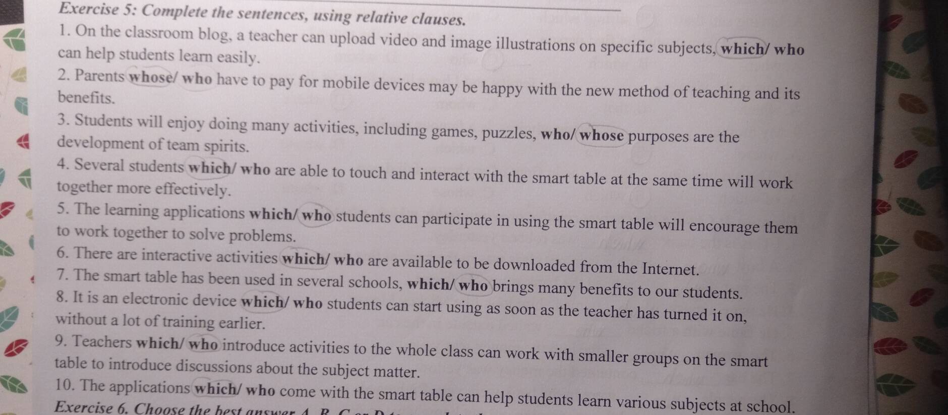 Complete the sentences, using relative clauses. 
1. On the classroom blog, a teacher can upload video and image illustrations on specific subjects, which/ who 
can help students learn easily. 
2. Parents whose/ who have to pay for mobile devices may be happy with the new method of teaching and its 
benefits. 
3. Students will enjoy doing many activities, including games, puzzles, who/ whose purposes are the 
development of team spirits. 
4. Several students which/ who are able to touch and interact with the smart table at the same time will work 
together more effectively. 
5. The learning applications which/who students can participate in using the smart table will encourage them 
to work together to solve problems. 
6. There are interactive activities which/ who are available to be downloaded from the Internet. 
7. The smart table has been used in several schools, which/ who brings many benefits to our students. 
8. It is an electronic device which/ who students can start using as soon as the teacher has turned it on, 
without a lot of training earlier. 
9. Teachers which/ who introduce activities to the whole class can work with smaller groups on the smart 
table to introduce discussions about the subject matter. 
10. The applications which/ who come with the smart table can help students learn various subjects at school. 
Exercise 6. Choose the best answer