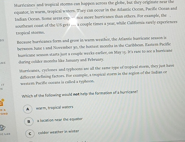 Hurricanes and tropical storms can happen across the globe, but they originate near the
equator, in warm, tropical waters. They can occur in the Atlantic Ocean, Pacific Ocean and
Indian Ocean. Some areas exp ance more hurricanes than others. For example, the 
southeast coast of the US gets mt a couple times a year, while California rarely experiences
tropical storms.
DS Because hurricanes form and grow in warm weather, the Atlantic hurricane season is
between June 1 and November 30, the hottest months in the Caribbean. Eastern Pacific
hurricane season starts just a couple weeks earlier, on May 15. It’s rare to see a hurricane
ME during colder months like January and February.
Hurricanes, cyclones and typhoons are all the same type of tropical storm, they just have
different defining factors. For example, a tropical storm in the region of the Indian or
IT western Pacific oceans is called a typhoon.
N
Which of the following would not help the formation of a hurricane?
D & A warm, tropical waters
OND
B a location near the equator
IC LAB C colder weather in winter