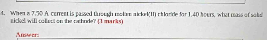 When a 7.50 A current is passed through molten nickel(II) chloride for 1.40 hours, what mass of solid 
nickel will collect on the cathode? (3 marks) 
Answer: