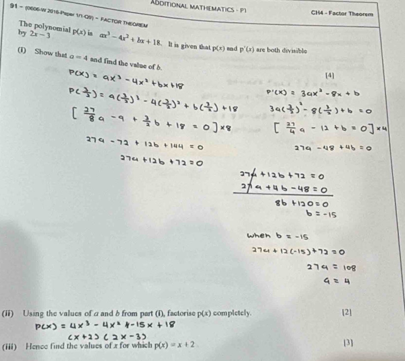 ADDITIONAL MATHEMATICS - P1 
CH4 - Factor Theorem 
91 - (0606-W 2016-Paper 1/1-Q9) - FACTOR THEOREM 
The polynomial 
by 2x-3 p(x) is ax^3-4x^2+bx+18 It is given that p(x) and p'(x) are both divisible 
(I) Show that a=4 and find the value of b. 
[4] 
(1i) Using the values of a and b from part (i), factorise p(x) completely. [2] 
(iii) Hence find the values of x for which p(x)=x+2
[3]