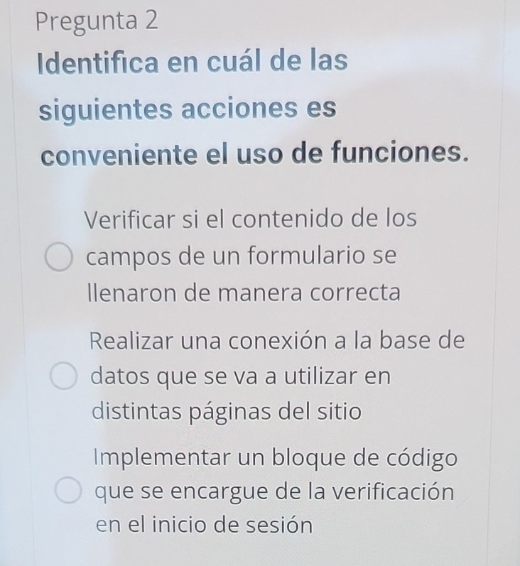 Pregunta 2
Identifica en cuál de las
siguientes acciones es
conveniente el uso de funciones.
Verificar si el contenido de los
campos de un formulario se
llenaron de manera correcta
Realizar una conexión a la base de
datos que se va a utilizar en
distintas páginas del sitio
Implementar un bloque de código
que se encargue de la verificación
en el inicio de sesión