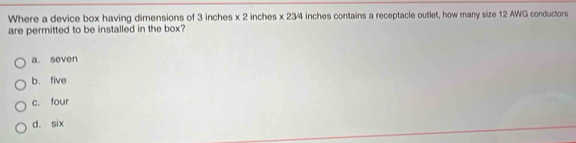 Where a device box having dimensions of 3 inches x 2 inches x 23/4 inches contains a receptacle outlet, how many size 12 AWG conductors
are permitted to be installed in the box?
a. seven
b. five
c. four
d. six