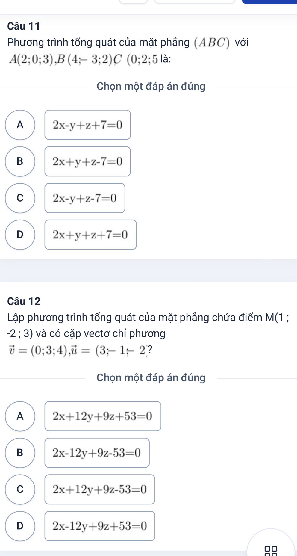 Phương trình tổng quát của mặt phẳng (ABC) với
A(2;0;3), B(4;-3;2)C (0;2;5 là:
Chọn một đáp án đúng
A 2x-y+z+7=0
B 2x+y+z-7=0
C 2x-y+z-7=0
D 2x+y+z+7=0
Câu 12
Lập phương trình tổng quát của mặt phẳng chứa điểm M(1 ;
-2;3) và có cặp vectơ chỉ phương
vector v=(0;3;4), vector u=(3;-1-2 ?
Chọn một đáp án đúng
A 2x+12y+9z+53=0
B 2x-12y+9z-53=0
C 2x+12y+9z-53=0
D 2x-12y+9z+53=0
□□