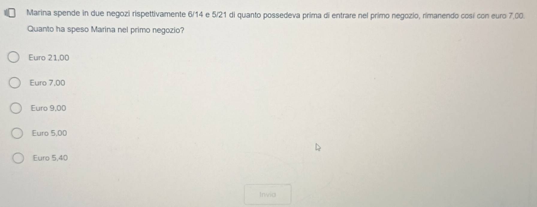 Marina spende in due negozi rispettivamente 6/14 e 5/21 di quanto possedeva prima di entrare nel primo negozio, rimanendo cosi con euro 7,00.
Quanto ha speso Marina nel primo negozio?
Euro 21,00
Euro 7,00
Euro 9,00
Euro 5,00
Euro 5,40
Invia