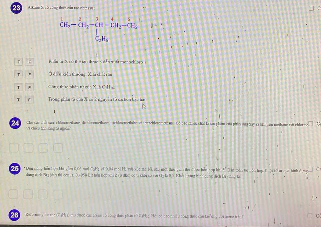 Alkane X có công thức cầu tạo như sau : C^1CH_3-CH_2-CH-CH_2-CH_3-CH_3
T F Phần tử X có thể tạo được 3 dẫn xuất monochloro1
T F Ở điều kiện thường, X là chất rắn
T F Công thức phân tử của X là C7H16-
T F Trong phân tử của X có 2 nguyên tử carbon bậc hai
Cho các chất sau: chloromethane, dichloromethane, trichloromethane và tetrachloromethane. Cô bao nhiêu chất là sản phẩm của phản ứng xảy ra khi trộn methane với chlorine C
và chiếu ảnh sáng từ ngoài?
*Đun nông hỗn hợp khi gồm 0,06 mol C₂H₂ và 0,04 mol H₂ với xúc tác Ni, sau một thời gian thu được hỗn hợp khi Y. Dẫn toàn bộ hỗn hợp Y lội từ từ qua binh đựng C
dung địch Brị (dư) thi còn lại 0,4958 Lit hỗn hợp khi Z (ở đkc) có tỉ khổi so với O₂ là 0,5. Khổi lượng bình dung dịch Brị tăng là:
26 Reforming octane (C₃H18) thu được các arene có cóng thức phần tử C₃Hịộ: Hỏi có bao nhiều công thức cầu tạo ứng với arene trên? C