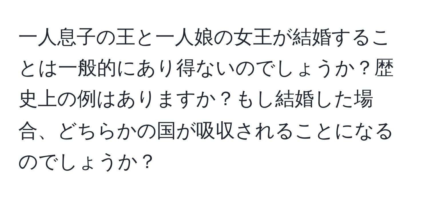 一人息子の王と一人娘の女王が結婚することは一般的にあり得ないのでしょうか？歴史上の例はありますか？もし結婚した場合、どちらかの国が吸収されることになるのでしょうか？