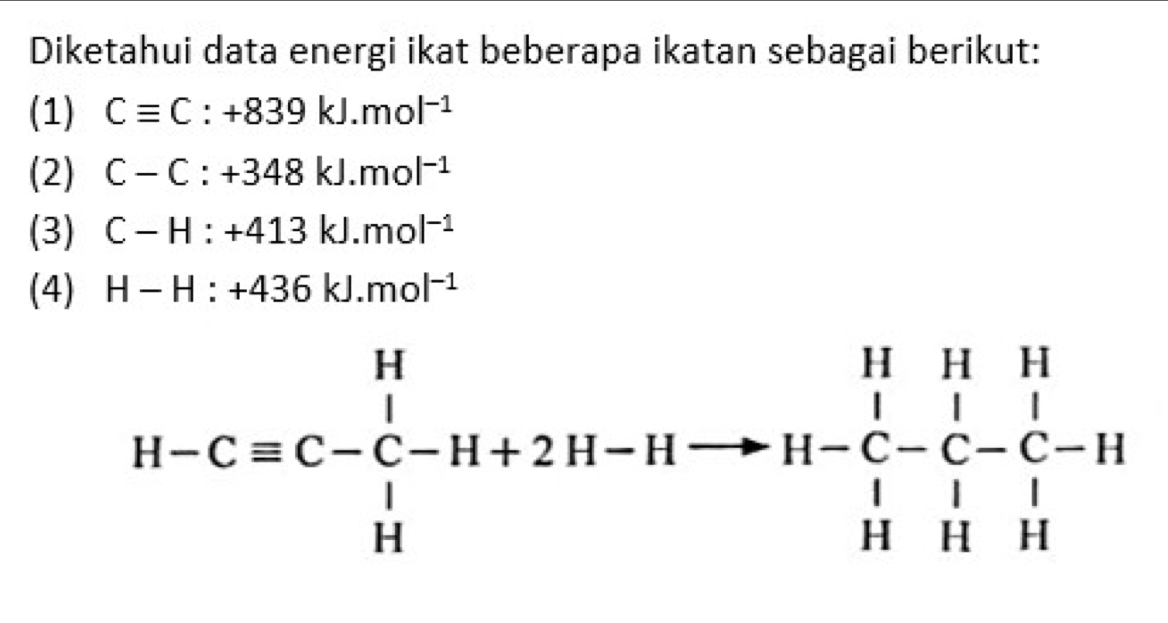 Diketahui data energi ikat beberapa ikatan sebagai berikut: 
(1) Cequiv C:+839kJ.mol^(-1)
(2) C-C:+348kJ.mol^(-1)
(3) C-H:+413kJ.mol^(-1)
(4) H-H:+436kJ.mol^(-1)
H-Cequiv C-C-H+2H-Hto H-C-C-C-H+H