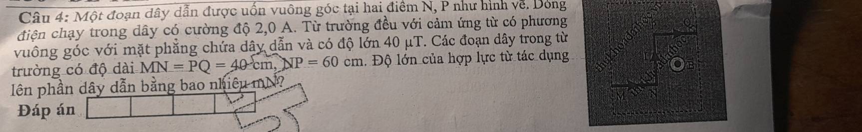 Một đoạn dây dẫn được uốn vuông góc tại hai điểm N, P như hình về. Dong 
điện chạy trong dây có cường độ 2,0 A. Từ trường đều với cảm ứng từ có phương 
vuông góc với mặt phẳng chứa dây dẫn và có độ lớn 40 μT. Các đoạn dây trong từ 
trường có độ dài MN=PQ=40cm, NP=60cm Độ lớn của hợp lực từ tác dụng 
lên phần dây dẫn bằng bao nhiêu mM? 
Đáp án