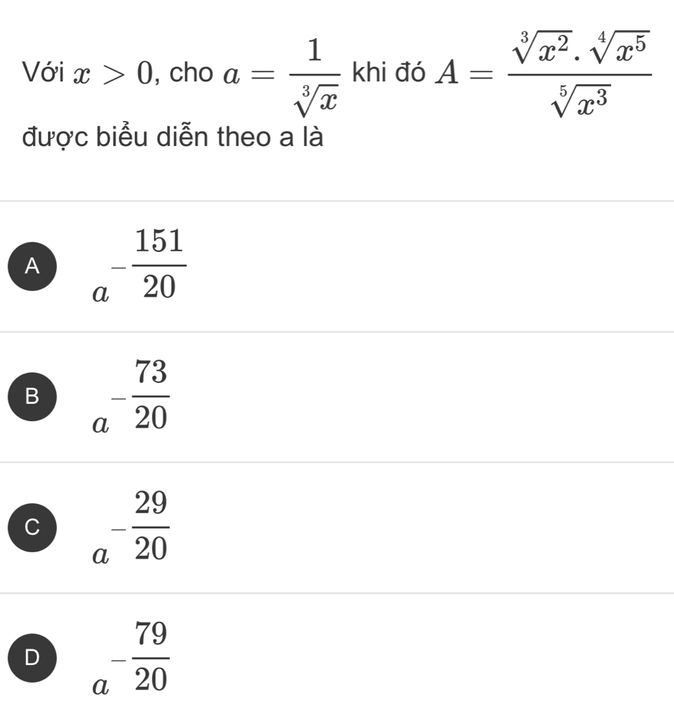 Với x>0 , cho a= 1/sqrt[3](x)  khi đó A= (sqrt[3](x^2).sqrt[4](x^5))/sqrt[5](x^3) 
được biểu diễn theo a là
A a^(-frac 151)20
B a^(-frac 73)20
C a^(-frac 29)20
D a^(-frac 79)20