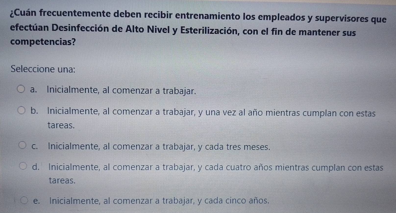 ¿Cuán frecuentemente deben recibir entrenamiento los empleados y supervisores que
efectúan Desinfección de Alto Nivel y Esterilización, con el fin de mantener sus
competencias?
Seleccione una:
a. Inicialmente, al comenzar a trabajar.
b. Inicialmente, al comenzar a trabajar, y una vez al año mientras cumplan con estas
tareas.
c. Inicialmente, al comenzar a trabajar, y cada tres meses.
d. Inicialmente, al comenzar a trabajar, y cada cuatro años mientras cumplan con estas
tareas.
e. Inicialmente, al comenzar a trabajar, y cada cinco años.