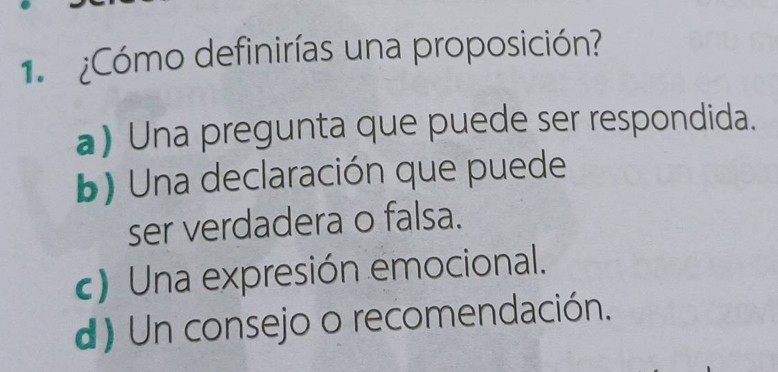 1 ¿Cómo definirías una proposición?
a) Una pregunta que puede ser respondida.
b) Una declaración que puede
ser verdadera o falsa.
c) Una expresión emocional.
d) Un consejo o recomendación.