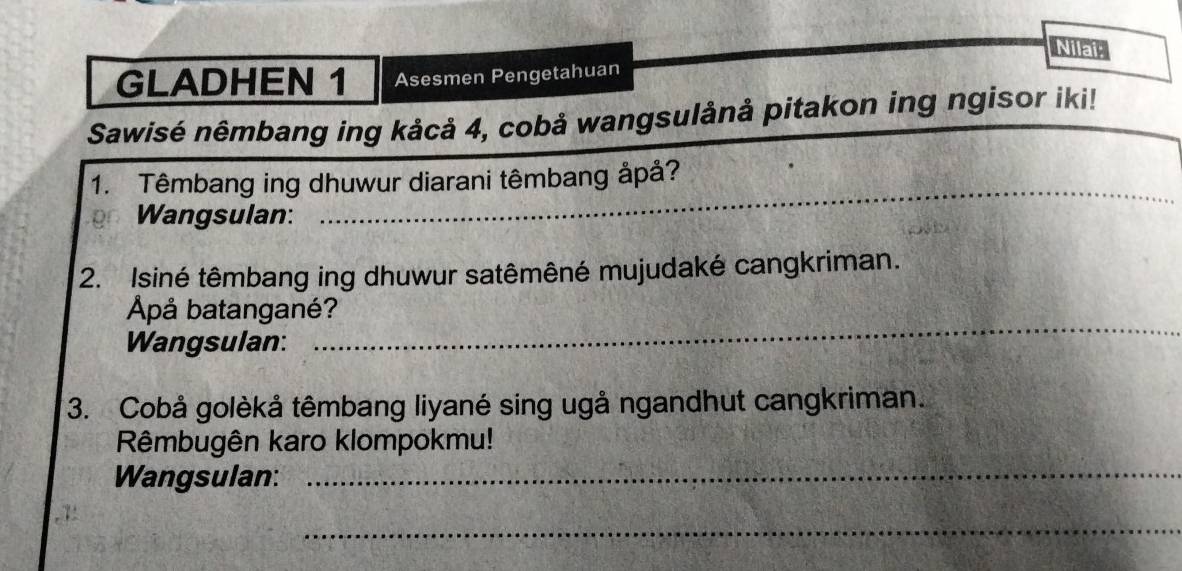 Nilai; 
GLADHEN 1 Asesmen P engetahuan 
Sawisé nêmbang ing kảcå 4, cobå wangsulånå pitakon ing ngisor iki! 
_ 
1. Têmbang ing dhuwur diarani têmbang åpå? 
Wangsulan: 
2. Isiné têmbang ing dhuwur satêmêné mujudaké cangkriman. 
_ 
Apå batangané? 
Wangsulan: 
3. Cobå golèkå têmbang liyané sing ugå ngandhut cangkriman. 
Rêmbugên karo klompokmu! 
Wangsulan:_ 
_