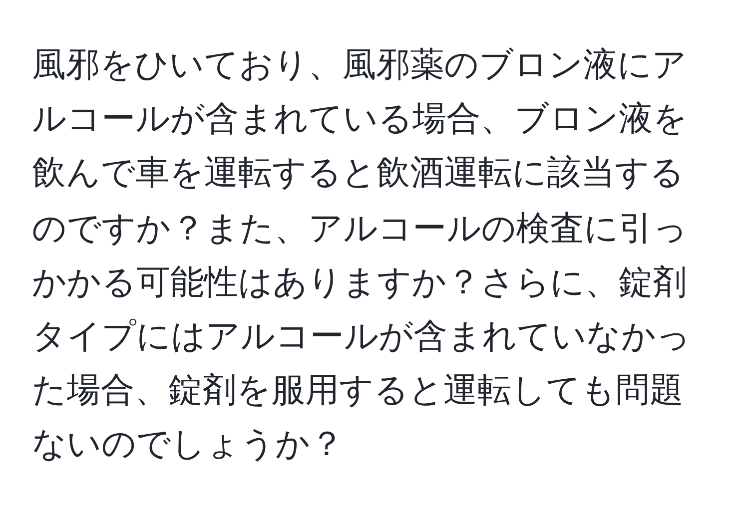 風邪をひいており、風邪薬のブロン液にアルコールが含まれている場合、ブロン液を飲んで車を運転すると飲酒運転に該当するのですか？また、アルコールの検査に引っかかる可能性はありますか？さらに、錠剤タイプにはアルコールが含まれていなかった場合、錠剤を服用すると運転しても問題ないのでしょうか？