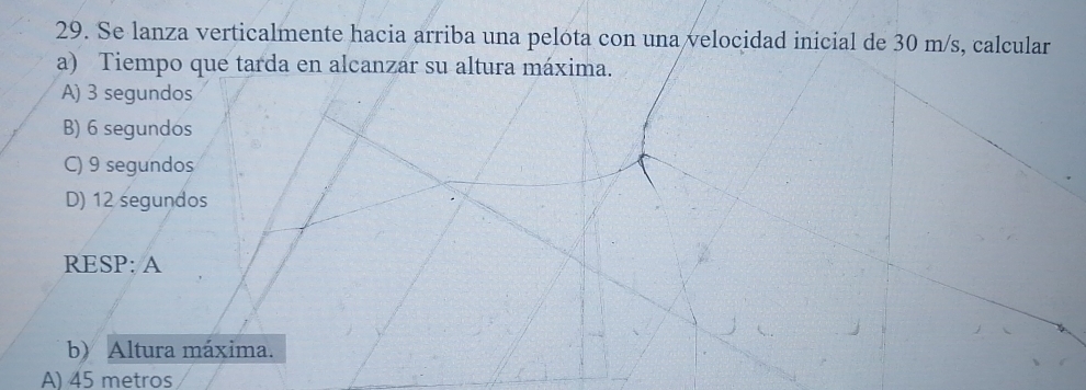 Se lanza verticalmente hacia arriba una pelóta con una velocidad inicial de 30 m/s, calcular
a) Tiempo que tarda en alcanzar su altura máxima.
A) 3 segundos
B) 6 segundos
C) 9 segundos
D) 12 segundos
RESP: A
b) Altura máxima.
A) 45 metros