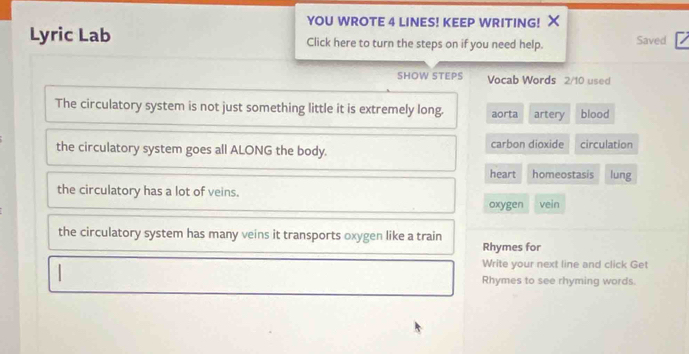 YOU WROTE 4 LINES! KEEP WRITING! X
Lyric Lab Click here to turn the steps on if you need help. Saved
SHOW STEPS Vocab Words 2/10 used
The circulatory system is not just something little it is extremely long. aorta artery blood
the circulatory system goes all ALONG the body. carbon dioxide circulation
heart homeostasis lung
the circulatory has a lot of veins.
oxygen vein
the circulatory system has many veins it transports oxygen like a train
Rhymes for
|
Write your next line and click Get
Rhymes to see rhyming words.