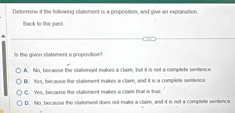 Determine if the following statement is a proposition, and give an explanation.
Back to the past.
Is the given statement a proposition?
A. No, because the statement makes a claim, but it is not a complete sentence.
B. Yes, because the statement makes a claim, and it is a complete sentence.
C. Yes, because the statement makes a claim that is true.
D. No, because the statement does not make a claim, and it is not a complete sentence.