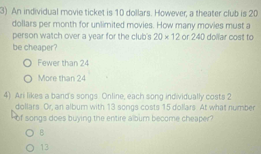 An individual movie ticket is 10 dollars. However, a theater club is 20
dollars per month for unlimited movies. How many movies must a
person watch over a year for the club's 20* 12 or 240 dollar cost to
be cheaper?
Fewer than 24
More than 24
4) Ari likes a band's songs. Online, each song individually costs 2
dollars Or, an album with 13 songs costs 15 dollars. At what number
of songs does buying the entire album become cheaper?
B
13