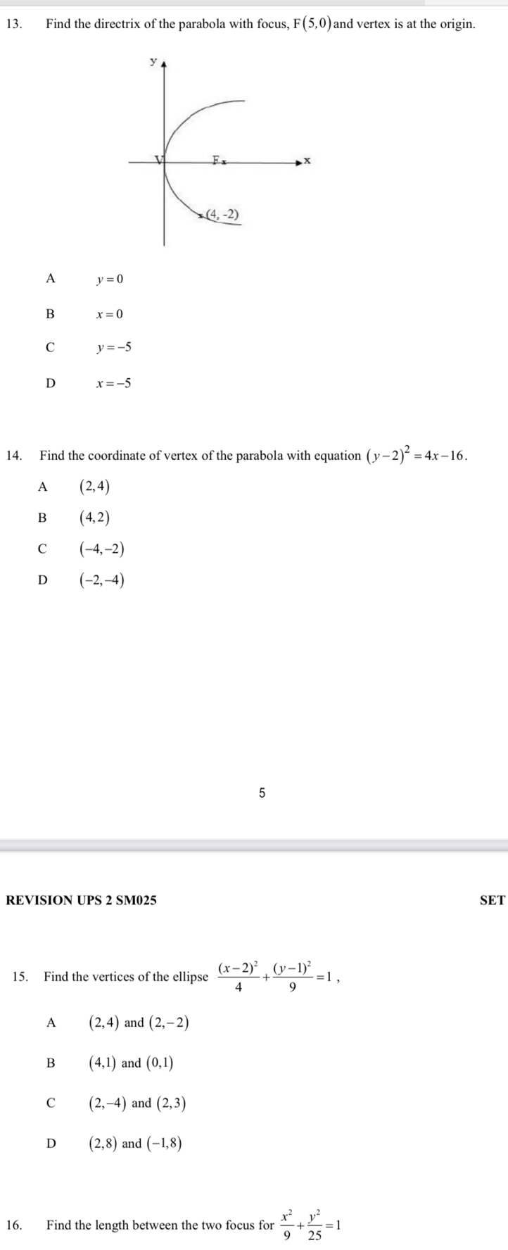 Find the directrix of the parabola with focus, F(5,0) and vertex is at the origin.
A y=0
B x=0
C y=-5
D x=-5
14. Find the coordinate of vertex of the parabola with equation (y-2)^2=4x-16.
A (2,4)
B (4,2)
C (-4,-2)
D (-2,-4)
5
REVISION UPS 2 SM025 SET
15. Find the vertices of the ellipse frac (x-2)^24+frac (y-1)^29=1,
A (2,4) and (2,-2)
B (4,1) and (0,1)
C (2,-4) and (2,3)
D (2,8) and (-1,8)
16. Find the length between the two focus for  x^2/9 + y^2/25 =1