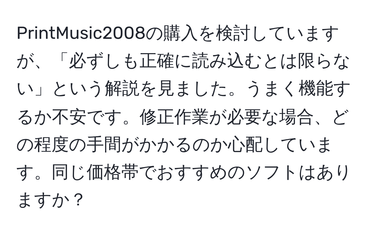 PrintMusic2008の購入を検討していますが、「必ずしも正確に読み込むとは限らない」という解説を見ました。うまく機能するか不安です。修正作業が必要な場合、どの程度の手間がかかるのか心配しています。同じ価格帯でおすすめのソフトはありますか？