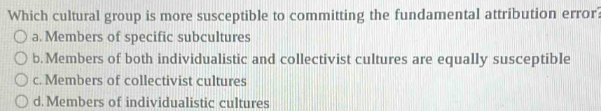 Which cultural group is more susceptible to committing the fundamental attribution error?
a. Members of specific subcultures
b. Members of both individualistic and collectivist cultures are equally susceptible
c. Members of collectivist cultures
d. Members of individualistic cultures