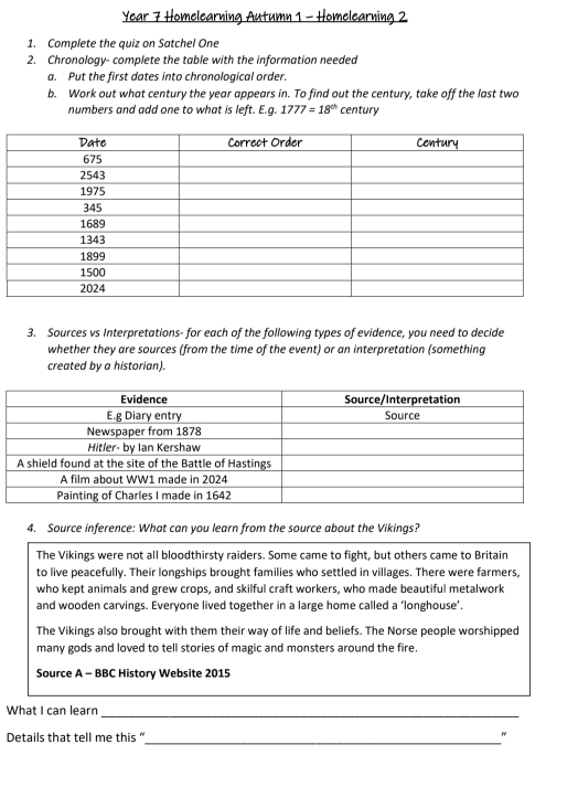 Year 7 Homelearning Autumn 1 - Homelearning 2
1. Complete the quiz on Satchel One
2. Chronology- complete the table with the information needed
a. Put the first dates into chronological order.
b. Work out what century the year appears in. To find out the century, take off the last two
numbers and add one to what is left. E.g. 1777=18^(th) century
3. Sources vs Interpretations- for each of the following types of evidence, you need to decide
whether they are sources (from the time of the event) or an interpretation (something
created by a historian).
4. Source inference: What can you learn from the source about the Vikings?
The Vikings were not all bloodthirsty raiders. Some came to fight, but others came to Britain
to live peacefully. Their longships brought families who settled in villages. There were farmers,
who kept animals and grew crops, and skilful craft workers, who made beautiful metalwork
and wooden carvings. Everyone lived together in a large home called a ‘longhouse’.
The Vikings also brought with them their way of life and beliefs. The Norse people worshipped
many gods and loved to tell stories of magic and monsters around the fire.
Source A - BBC History Website 2015
_
_
What I can learn
Details that tell me this “ _"