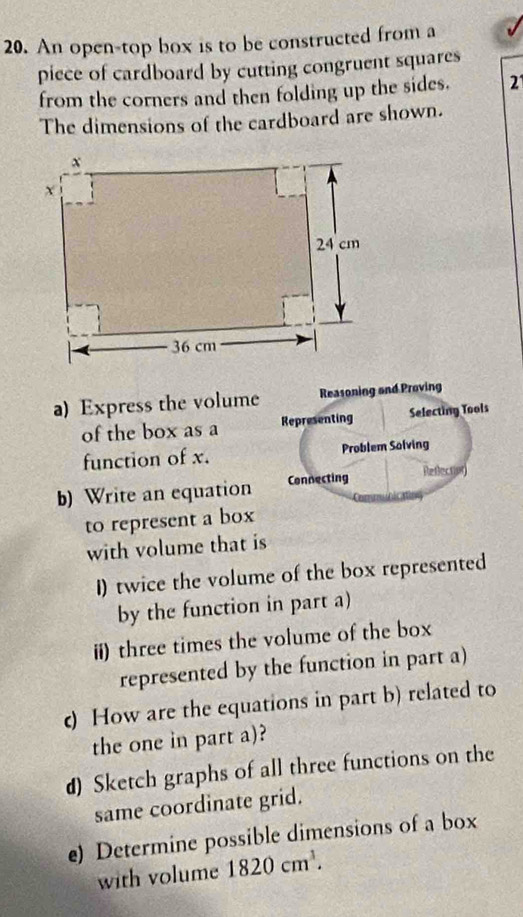 An open-top box is to be constructed from a 
piece of cardboard by cutting congruent squares 
from the corners and then folding up the sides. 2 
The dimensions of the cardboard are shown. 
a) Express the volume Reasoning and Proving 
of the box as a Representing Selecting Tools 
function of x. Problem Solving 
b) Write an equation Connecting Reflectior) 
to represent a box 
with volume that is 
I) twice the volume of the box represented 
by the function in part a) 
ii) three times the volume of the box 
represented by the function in part a) 
) How are the equations in part b) related to 
the one in part a)? 
d) Sketch graphs of all three functions on the 
same coordinate grid. 
e) Determine possible dimensions of a box 
with volume 1820cm^3.