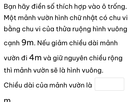 Bạn hãy điền số thích hợp vào ô trống. 
Một mảnh vườn hình chữ nhật có chu vi 
bằng chu vi của thửa ruộng hình vuông 
cạnh 9m. Nếu giảm chiều dài mảnh 
vườn đi 4m và giữ nguyên chiều rộng 
thì mảnh vườn sẽ là hình vuông. 
Chiều dài của mảnh vườn là 
m