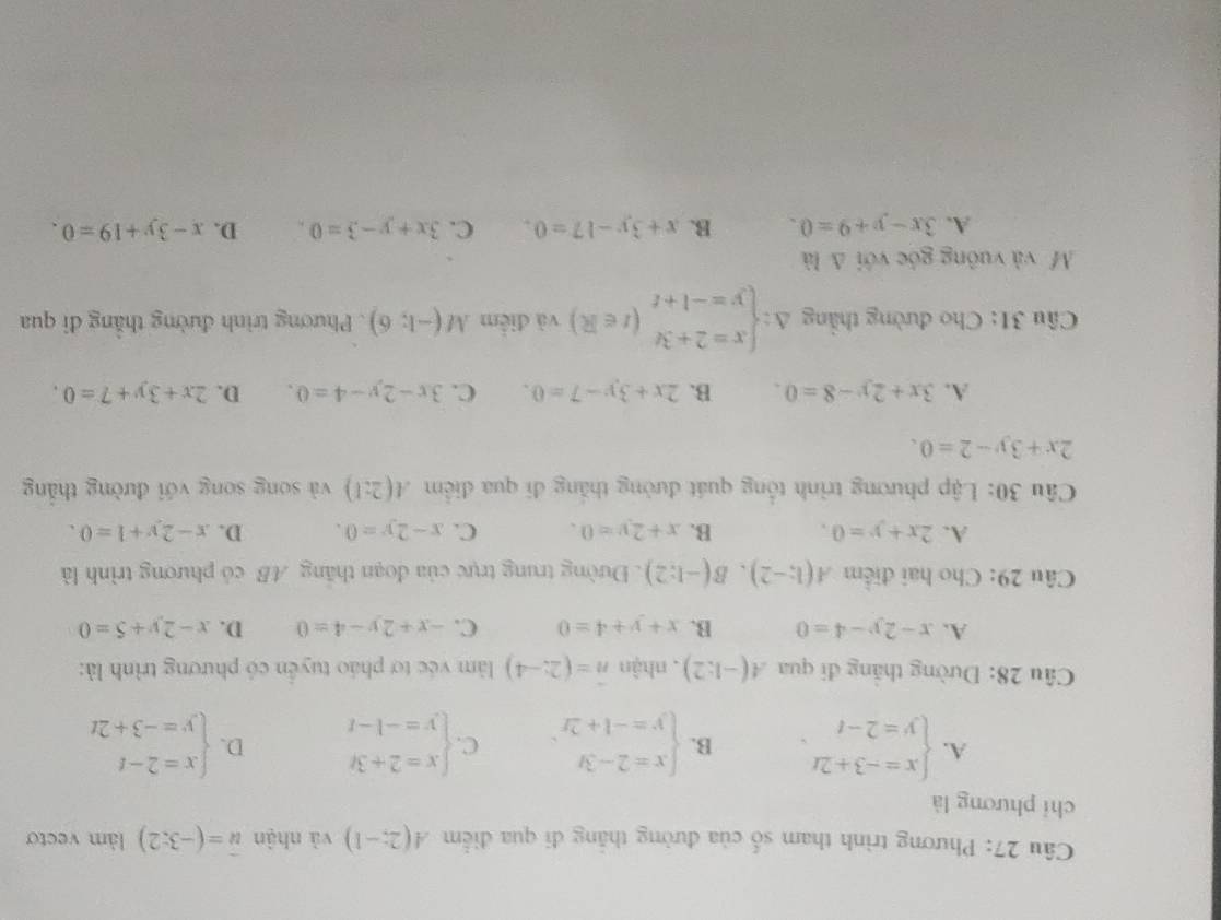 Phương trình tham số của đường thắng đi qua điểm A(2;-1) và nhận vector u=(-3;2) làm vecto
chỉ phương là
A. beginarrayl x=-3+2t y=2-tendarray. . B. beginarrayl x=2-3t y=-1+2rendarray. C. beginarrayl x=2+3t y=-1-tendarray. D. beginarrayl x=2-t y=-3+2tendarray.
Câu 28: Dường thăng đi qua A(-1:2) , nhận n=(2;-4) làm véc tơ pháo tuyển có phương trình là:
A. x-2y-4=0 B. x+y+4=0 C. -x+2y-4=0 D. x-2y+5=0
Câu 29: Cho hai điểm A(1;-2),B(-1;2). Đường trung trực của đoạn thăng AB có phương trình là
A. 2x+y=0. B. x+2y=0. C. x-2y=0. D. x-2y+1=0.
Câu 30: Lập phương trình tổng quát đường thắng đi qua điểm A(2:1) và song song với đường thẳng
2x+3y-2=0.
A. 3x+2y-8=0 B. 2x+3y-7=0. C. 3x-2y-4=0. D. 2x+3y+7=0.
Câu 31: Cho đường thắng Delta :beginarrayl x=2+3t y=-1+tendarray. (t∈ R) và điểm M(-1;6). Phương trình đường thắng đi qua
Mỹ và vuông góc với △ la
A. 3x-y+9=0. B. x+3y-17=0. C. 3x+y-3=0. D. x-3y+19=0.